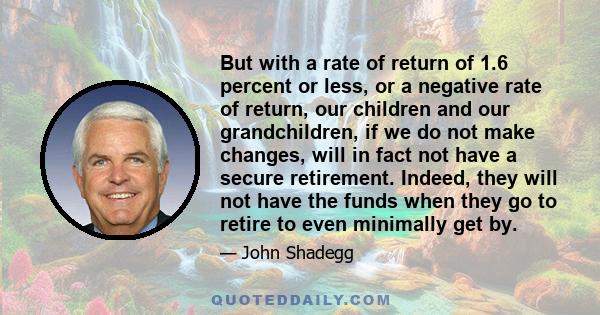 But with a rate of return of 1.6 percent or less, or a negative rate of return, our children and our grandchildren, if we do not make changes, will in fact not have a secure retirement. Indeed, they will not have the