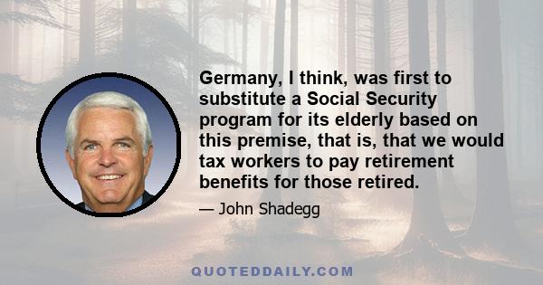 Germany, I think, was first to substitute a Social Security program for its elderly based on this premise, that is, that we would tax workers to pay retirement benefits for those retired.