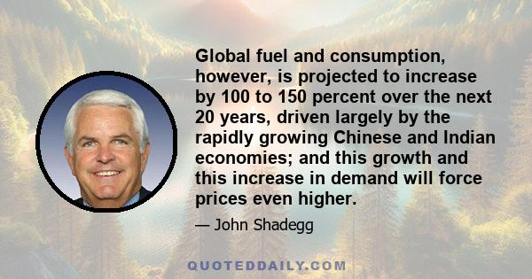 Global fuel and consumption, however, is projected to increase by 100 to 150 percent over the next 20 years, driven largely by the rapidly growing Chinese and Indian economies; and this growth and this increase in