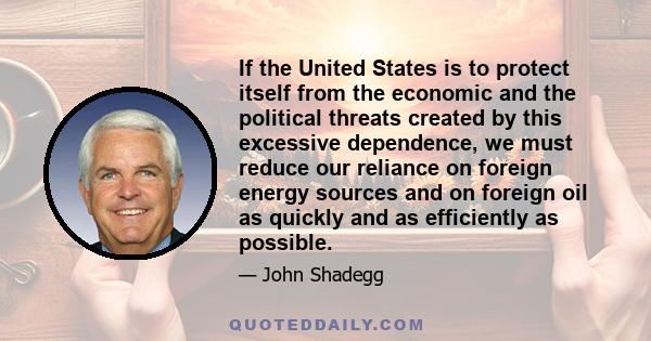 If the United States is to protect itself from the economic and the political threats created by this excessive dependence, we must reduce our reliance on foreign energy sources and on foreign oil as quickly and as