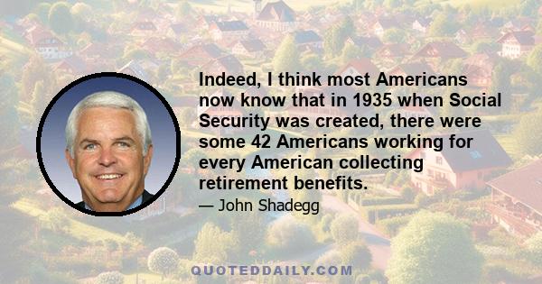 Indeed, I think most Americans now know that in 1935 when Social Security was created, there were some 42 Americans working for every American collecting retirement benefits.