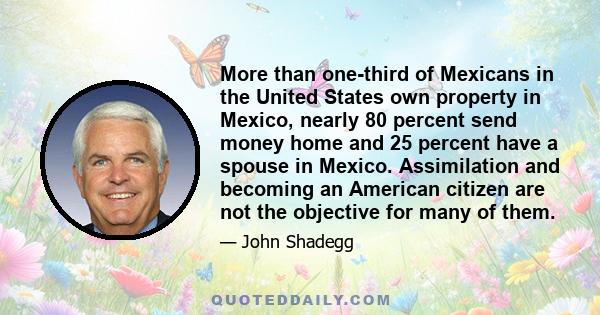 More than one-third of Mexicans in the United States own property in Mexico, nearly 80 percent send money home and 25 percent have a spouse in Mexico. Assimilation and becoming an American citizen are not the objective