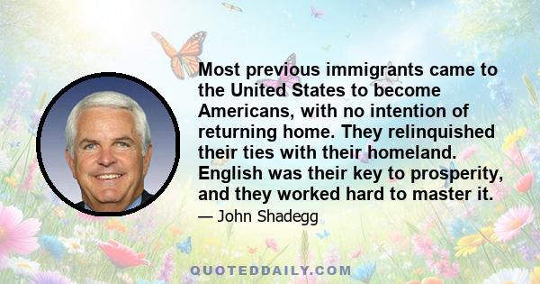 Most previous immigrants came to the United States to become Americans, with no intention of returning home. They relinquished their ties with their homeland. English was their key to prosperity, and they worked hard to 