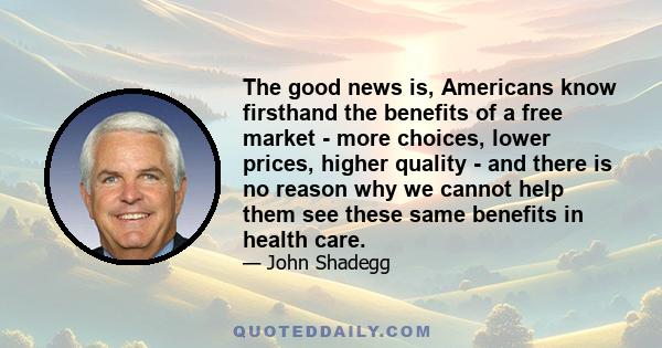 The good news is, Americans know firsthand the benefits of a free market - more choices, lower prices, higher quality - and there is no reason why we cannot help them see these same benefits in health care.