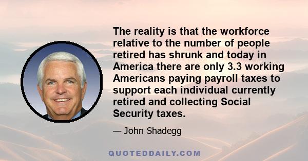 The reality is that the workforce relative to the number of people retired has shrunk and today in America there are only 3.3 working Americans paying payroll taxes to support each individual currently retired and