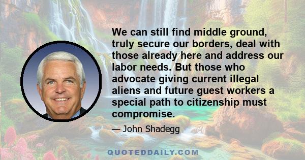 We can still find middle ground, truly secure our borders, deal with those already here and address our labor needs. But those who advocate giving current illegal aliens and future guest workers a special path to