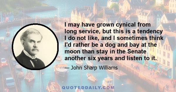 I may have grown cynical from long service, but this is a tendency I do not like, and I sometimes think I'd rather be a dog and bay at the moon than stay in the Senate another six years and listen to it.