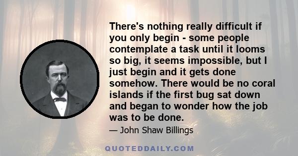 There's nothing really difficult if you only begin - some people contemplate a task until it looms so big, it seems impossible, but I just begin and it gets done somehow. There would be no coral islands if the first bug 