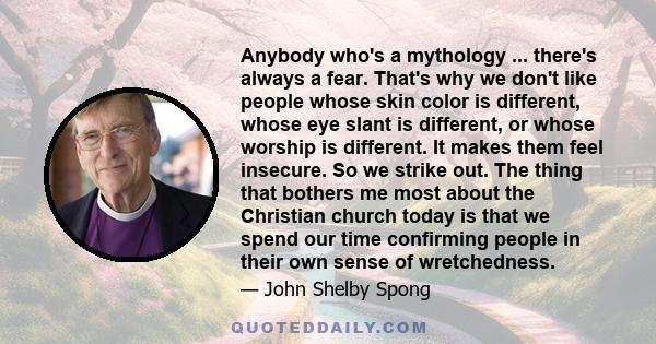 Anybody who's a mythology ... there's always a fear. That's why we don't like people whose skin color is different, whose eye slant is different, or whose worship is different. It makes them feel insecure. So we strike