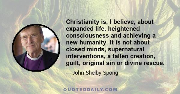 Christianity is, I believe, about expanded life, heightened consciousness and achieving a new humanity. It is not about closed minds, supernatural interventions, a fallen creation, guilt, original sin or divine rescue.