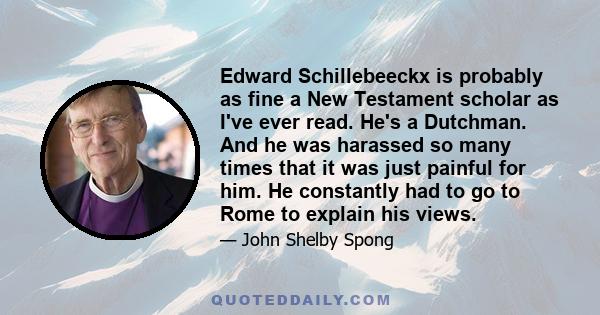 Edward Schillebeeckx is probably as fine a New Testament scholar as I've ever read. He's a Dutchman. And he was harassed so many times that it was just painful for him. He constantly had to go to Rome to explain his