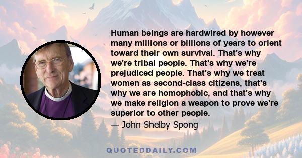 Human beings are hardwired by however many millions or billions of years to orient toward their own survival. That's why we're tribal people. That's why we're prejudiced people. That's why we treat women as second-class 