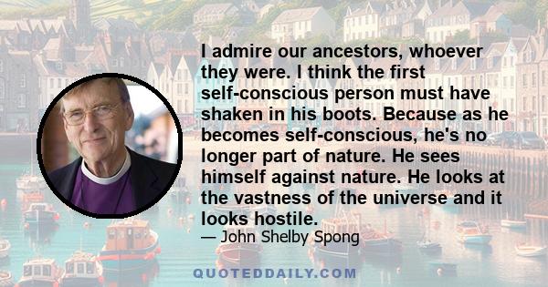 I admire our ancestors, whoever they were. I think the first self-conscious person must have shaken in his boots. Because as he becomes self-conscious, he's no longer part of nature. He sees himself against nature. He