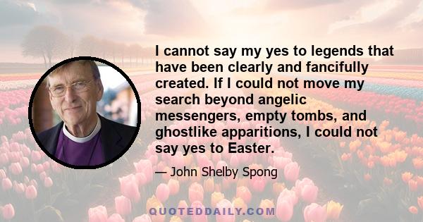 I cannot say my yes to legends that have been clearly and fancifully created. If I could not move my search beyond angelic messengers, empty tombs, and ghostlike apparitions, I could not say yes to Easter.