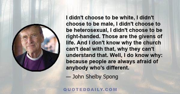 I didn't choose to be white, I didn't choose to be male, I didn't choose to be heterosexual, I didn't choose to be right-handed. Those are the givens of life. And I don't know why the church can't deal with that, why