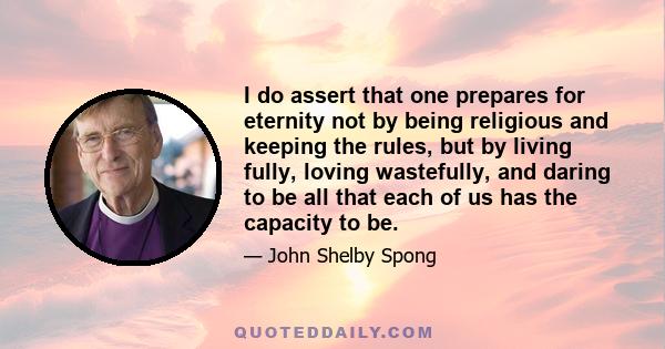 I do assert that one prepares for eternity not by being religious and keeping the rules, but by living fully, loving wastefully, and daring to be all that each of us has the capacity to be.