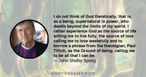 I do not think of God theistically, that is, as a being, supernatural in power, who dwells beyond the limits of my world. I rather experience God as the source of life willing me to live fully, the source of love