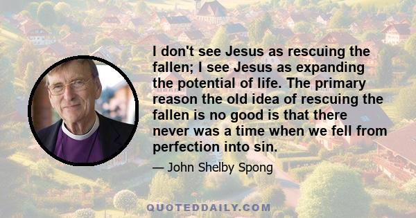 I don't see Jesus as rescuing the fallen; I see Jesus as expanding the potential of life. The primary reason the old idea of rescuing the fallen is no good is that there never was a time when we fell from perfection