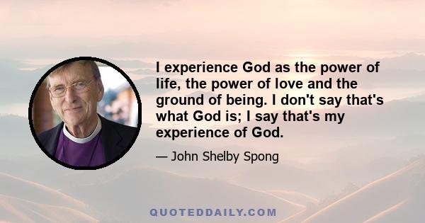 I experience God as the power of life, the power of love and the ground of being. I don't say that's what God is; I say that's my experience of God.