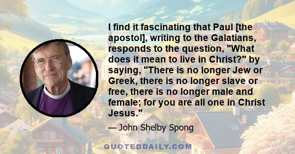 I find it fascinating that Paul [the apostol], writing to the Galatians, responds to the question, What does it mean to live in Christ? by saying, There is no longer Jew or Greek, there is no longer slave or free, there 