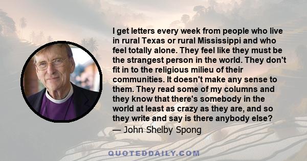 I get letters every week from people who live in rural Texas or rural Mississippi and who feel totally alone. They feel like they must be the strangest person in the world. They don't fit in to the religious milieu of