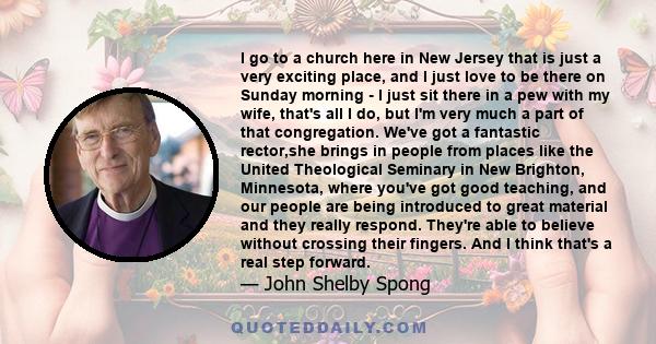 I go to a church here in New Jersey that is just a very exciting place, and I just love to be there on Sunday morning - I just sit there in a pew with my wife, that's all I do, but I'm very much a part of that