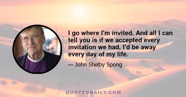 I go where I'm invited. And all I can tell you is if we accepted every invitation we had, I'd be away every day of my life.