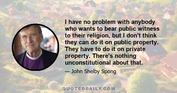 I have no problem with anybody who wants to bear public witness to their religion, but I don't think they can do it on public property. They have to do it on private property. There's nothing unconstitutional about that.