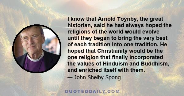 I know that Arnold Toynby, the great historian, said he had always hoped the religions of the world would evolve until they began to bring the very best of each tradition into one tradition. He hoped that Christianity