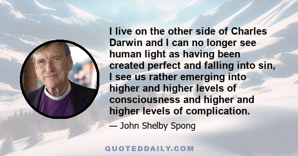 I live on the other side of Charles Darwin and I can no longer see human light as having been created perfect and falling into sin, I see us rather emerging into higher and higher levels of consciousness and higher and