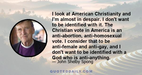 I look at American Christianity and I'm almost in despair. I don't want to be identified with it. The Christian vote in America is an anti-abortion, anti-homosexual vote. I consider that to be anti-female and anti-gay,