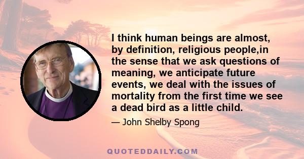 I think human beings are almost, by definition, religious people,in the sense that we ask questions of meaning, we anticipate future events, we deal with the issues of mortality from the first time we see a dead bird as 