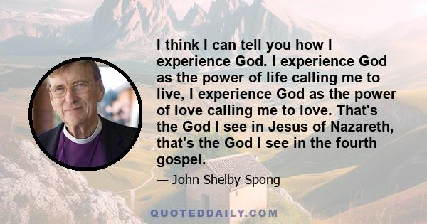 I think I can tell you how I experience God. I experience God as the power of life calling me to live, I experience God as the power of love calling me to love. That's the God I see in Jesus of Nazareth, that's the God