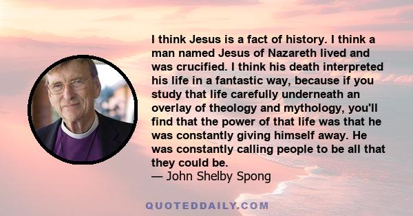 I think Jesus is a fact of history. I think a man named Jesus of Nazareth lived and was crucified. I think his death interpreted his life in a fantastic way, because if you study that life carefully underneath an