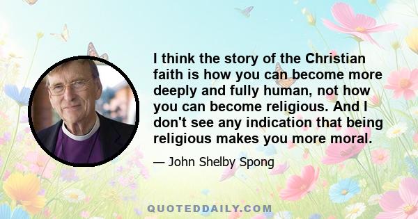 I think the story of the Christian faith is how you can become more deeply and fully human, not how you can become religious. And I don't see any indication that being religious makes you more moral.