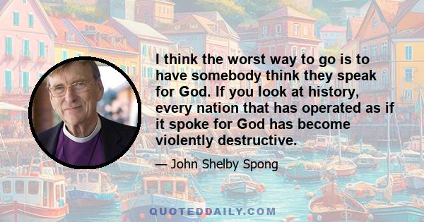 I think the worst way to go is to have somebody think they speak for God. If you look at history, every nation that has operated as if it spoke for God has become violently destructive.