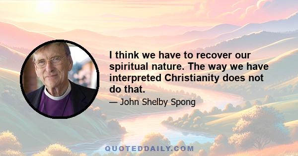 I think we have to recover our spiritual nature. The way we have interpreted Christianity does not do that.