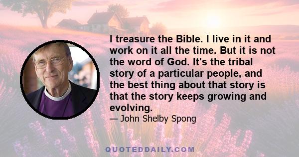 I treasure the Bible. I live in it and work on it all the time. But it is not the word of God. It's the tribal story of a particular people, and the best thing about that story is that the story keeps growing and