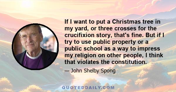 If I want to put a Christmas tree in my yard, or three crosses for the crucifixion story, that's fine. But if I try to use public property or a public school as a way to impress my religion on other people, I think that 