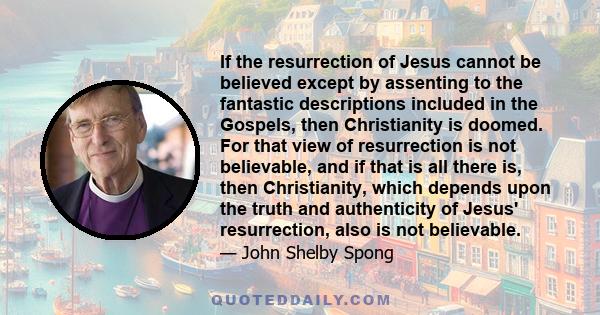 If the resurrection of Jesus cannot be believed except by assenting to the fantastic descriptions included in the Gospels, then Christianity is doomed. For that view of resurrection is not believable, and if that is all 