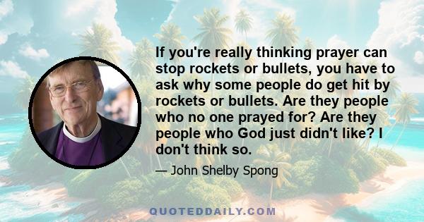 If you're really thinking prayer can stop rockets or bullets, you have to ask why some people do get hit by rockets or bullets. Are they people who no one prayed for? Are they people who God just didn't like? I don't