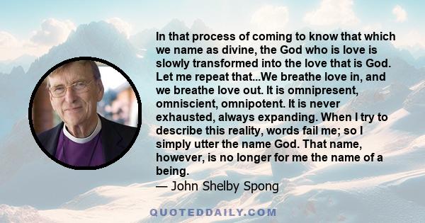 In that process of coming to know that which we name as divine, the God who is love is slowly transformed into the love that is God. Let me repeat that...We breathe love in, and we breathe love out. It is omnipresent,