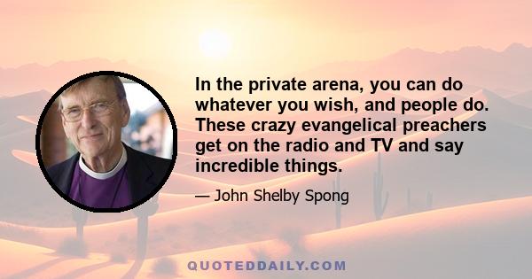 In the private arena, you can do whatever you wish, and people do. These crazy evangelical preachers get on the radio and TV and say incredible things.