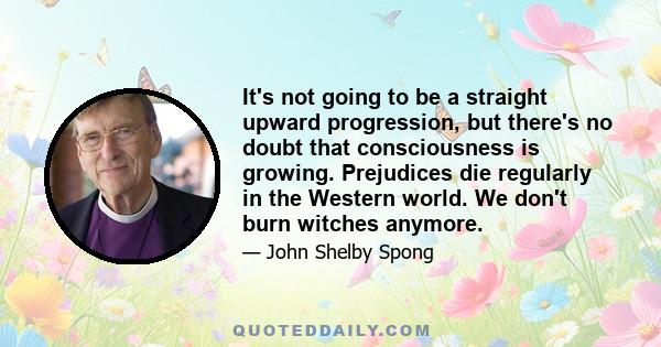 It's not going to be a straight upward progression, but there's no doubt that consciousness is growing. Prejudices die regularly in the Western world. We don't burn witches anymore.