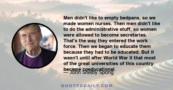 Men didn't like to empty bedpans, so we made women nurses. Then men didn't like to do the administrative stuff, so women were allowed to become secretaries. That's the way they entered the work force. Then we began to