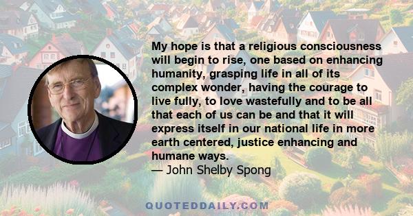 My hope is that a religious consciousness will begin to rise, one based on enhancing humanity, grasping life in all of its complex wonder, having the courage to live fully, to love wastefully and to be all that each of