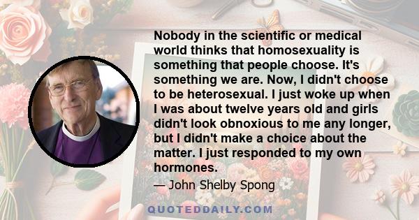 Nobody in the scientific or medical world thinks that homosexuality is something that people choose. It's something we are. Now, I didn't choose to be heterosexual. I just woke up when I was about twelve years old and