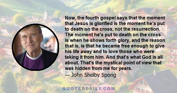 Now, the fourth gospel says that the moment that Jesus is glorified is the moment he's put to death on the cross, not the resurrection. The moment he's put to death on the cross is when he shows forth glory, and the