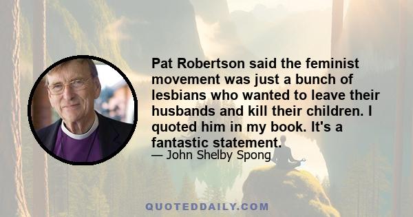 Pat Robertson said the feminist movement was just a bunch of lesbians who wanted to leave their husbands and kill their children. I quoted him in my book. It's a fantastic statement.