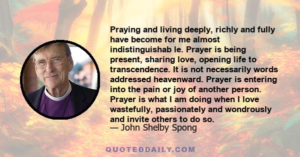 Praying and living deeply, richly and fully have become for me almost indistinguishab le. Prayer is being present, sharing love, opening life to transcendence. It is not necessarily words addressed heavenward. Prayer is 